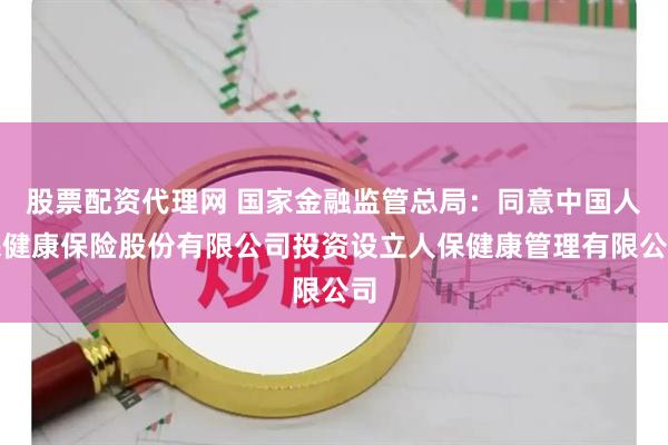 股票配资代理网 国家金融监管总局：同意中国人民健康保险股份有限公司投资设立人保健康管理有限公司