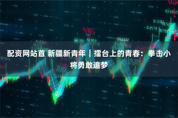 配资网站首 新疆新青年｜擂台上的青春：拳击小将勇敢追梦