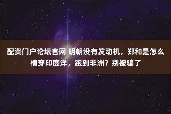 配资门户论坛官网 明朝没有发动机，郑和是怎么横穿印度洋，跑到非洲？别被骗了