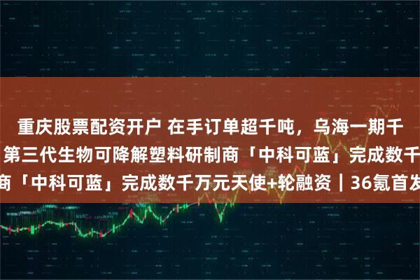 重庆股票配资开户 在手订单超千吨，乌海一期千吨级中试基地已封顶，第三代生物可降解塑料研制商「中科可蓝」完成数千万元天使+轮融资｜36氪首发