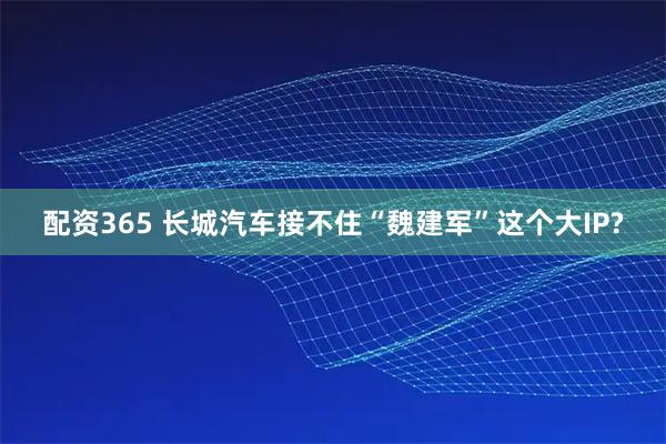 配资365 长城汽车接不住“魏建军”这个大IP?